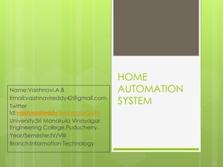 HOME
AUTOMATION
SYSTEM
Name:Vaishnavi.A.B
Email:vaishnavireddy42@gmail.com
Twitter
Id:vaishnavireddy@vaishnavi2494
University:Sri Manakula Vinayagar
Engineering College,Puducherry.
Year/Semester:IV/VIII
Branch:Information Technology
 