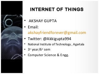 INTERNET OF THINGS
• AKSHAY GUPTA
• Email:
akshayfriendforever@gmail.com
• Twitter: @Akkigupta994
• National Institute of Technology , Agartala
• 3rd
year/6th
sem
• Computer Science & Engg.
 
