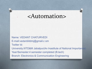 <Automation>
Name: VEDANT CHATURVEDI
E-mail:vedantiiitdmj@gmail.c om
Twitter Id:
University:IIITD&M Jabalpur(An Inastitute of National Importance)
Year/Semester:4 semester completed (B.tech)
Branch: Electronics & Communication Engineering
.
 