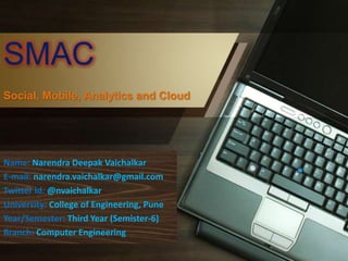 SMAC
Social, Mobile, Analytics and Cloud
Name: Narendra Deepak Vaichalkar
E-mail: narendra.vaichalkar@gmail.com
Twitter Id: @nvaichalkar
University: College of Engineering, Pune
Year/Semester: Third Year (Semister-6)
Branch: Computer Engineering
 
