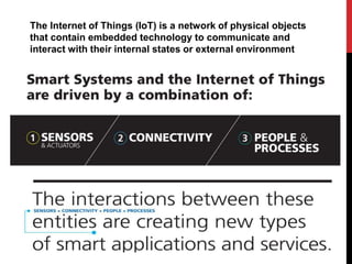 The Internet of Things (IoT) is a network of physical objects
that contain embedded technology to communicate and
interact with their internal states or external environment
 