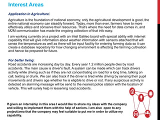 Application in Agriculture:
Agriculture is the foundation of national economy, only the agricultural development is good, the
entire national economy can steadily forward. Today, more than ever, farmers have to more
effectively utilize and conserve their resources. That’s where the need for data comes in, and
M2M communication has made the ongoing collection of that info easy.
I am working currently on a project with an Intel Galileo board with special ability with internet
capability that will give information about weather information with sensors attached that will
sense the temperature as well as there will be input facility for entering farming data so it can
create a database repository for how changing environment is affecting the farming cultivation
and hence be prepared for future.
Interest Areas
If given an internship in this area I would like to share my ideas with the company
and willing to implement them with the help of seniors. I am also open to any
project/area that the company may feel suitable to put me in order to utilize my
capability.
For better living:
Road accidents are increasing day by day. Every year 1.2 million people dies by road
accidents. The main cause is driver's fault. A system can be made which can track drivers
activity while driving such as if they are not concentrating on road for a long time, talking on
call, texting or drunk. We can also track if the driver is tired while driving by sensing their pupil
movements and drivers age whether he is eligible to drive or not. If any suspicious activity is
detected an alarming message will be send to the nearest police station with the location of
vehicle. This will surely help in lessening road accidents.
 