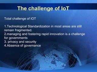 The challenge of IoT
Total challenge of IOT
1.Technological Standardization in most areas are still
remain fragmented.
2.managing and fostering rapid innovation is a challenge
for governments
3. privacy and security
4.Absence of governance
 