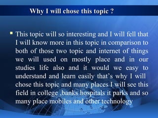 Why I will chose this topic ?Why I will chose this topic ?
 This topic will so interesting and I will fell that
I will know more in this topic in comparison to
both of those two topic and internet of things
we will used on mostly place and in our
studies life also and it would we easy to
understand and learn easily that’s why I will
chose this topic and many places I will see this
field in college ,banks hospitals it parks and so
many place mobiles and other technology
 