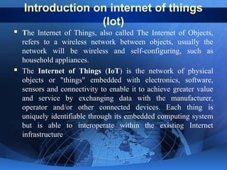 Introduction on internet of things
(Iot)
 The Internet of Things, also called The Internet of Objects,
refers to a wireless network between objects, usually the
network will be wireless and self-configuring, such as
household appliances.
 The Internet of Things (IoT) is the network of physical
objects or "things" embedded with electronics, software,
sensors and connectivity to enable it to achieve greater value
and service by exchanging data with the manufacturer,
operator and/or other connected devices. Each thing is
uniquely identifiable through its embedded computing system
but is able to interoperate within the existing Internet
infrastructure
 