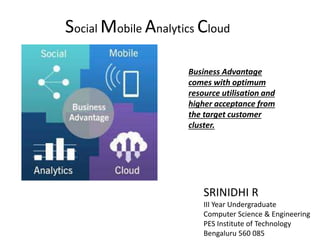 Social Mobile Analytics Cloud
SRINIDHI R
III Year Undergraduate
Computer Science & Engineering
PES Institute of Technology
Bengaluru 560 085
Business Advantage
comes with optimum
resource utilisation and
higher acceptance from
the target customer
cluster.
 