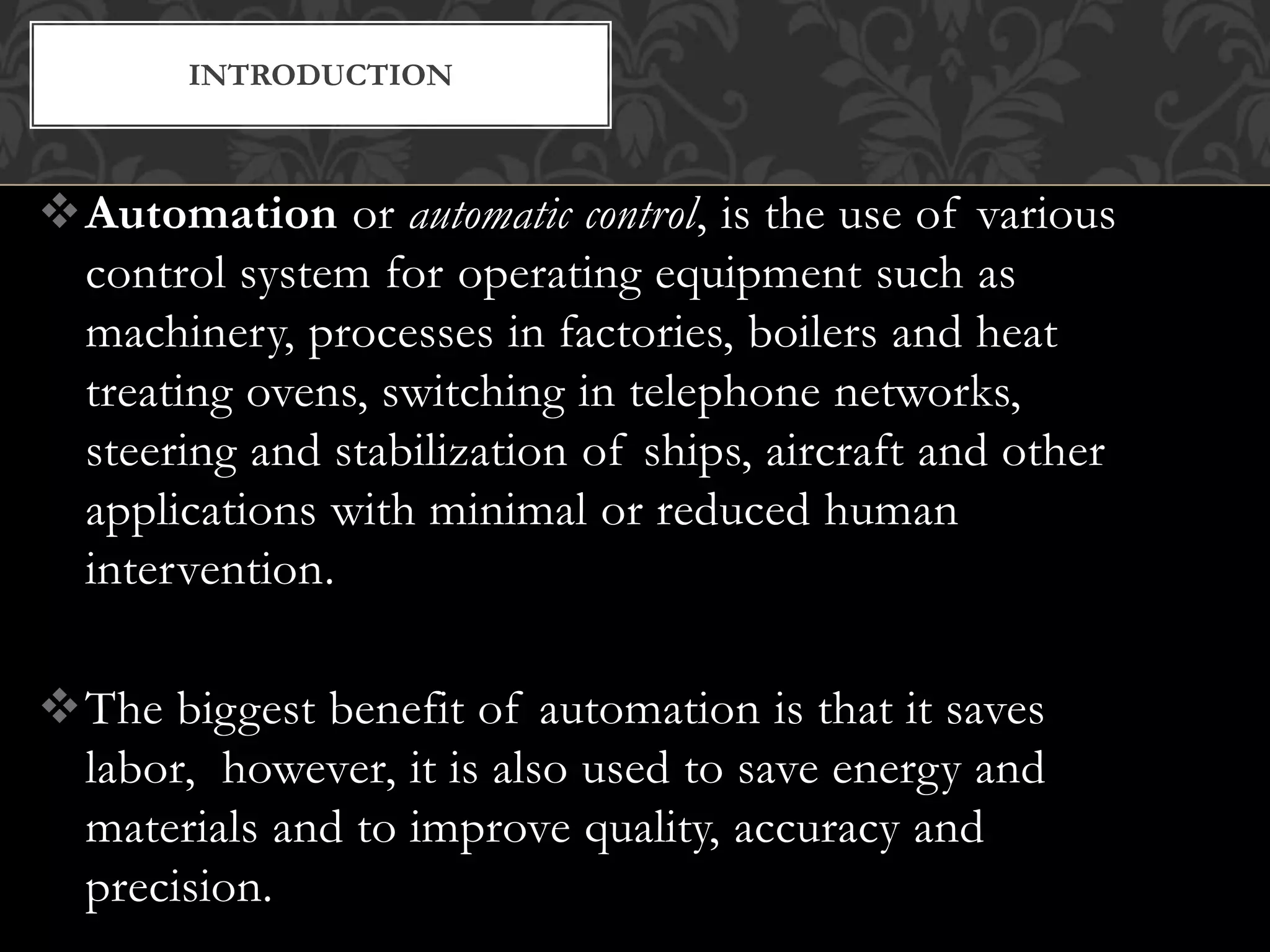 Automation or automatic control, is the use of various
control system for operating equipment such as
machinery, processes in factories, boilers and heat
treating ovens, switching in telephone networks,
steering and stabilization of ships, aircraft and other
applications with minimal or reduced human
intervention.
The biggest benefit of automation is that it saves
labor, however, it is also used to save energy and
materials and to improve quality, accuracy and
precision.
INTRODUCTION
 