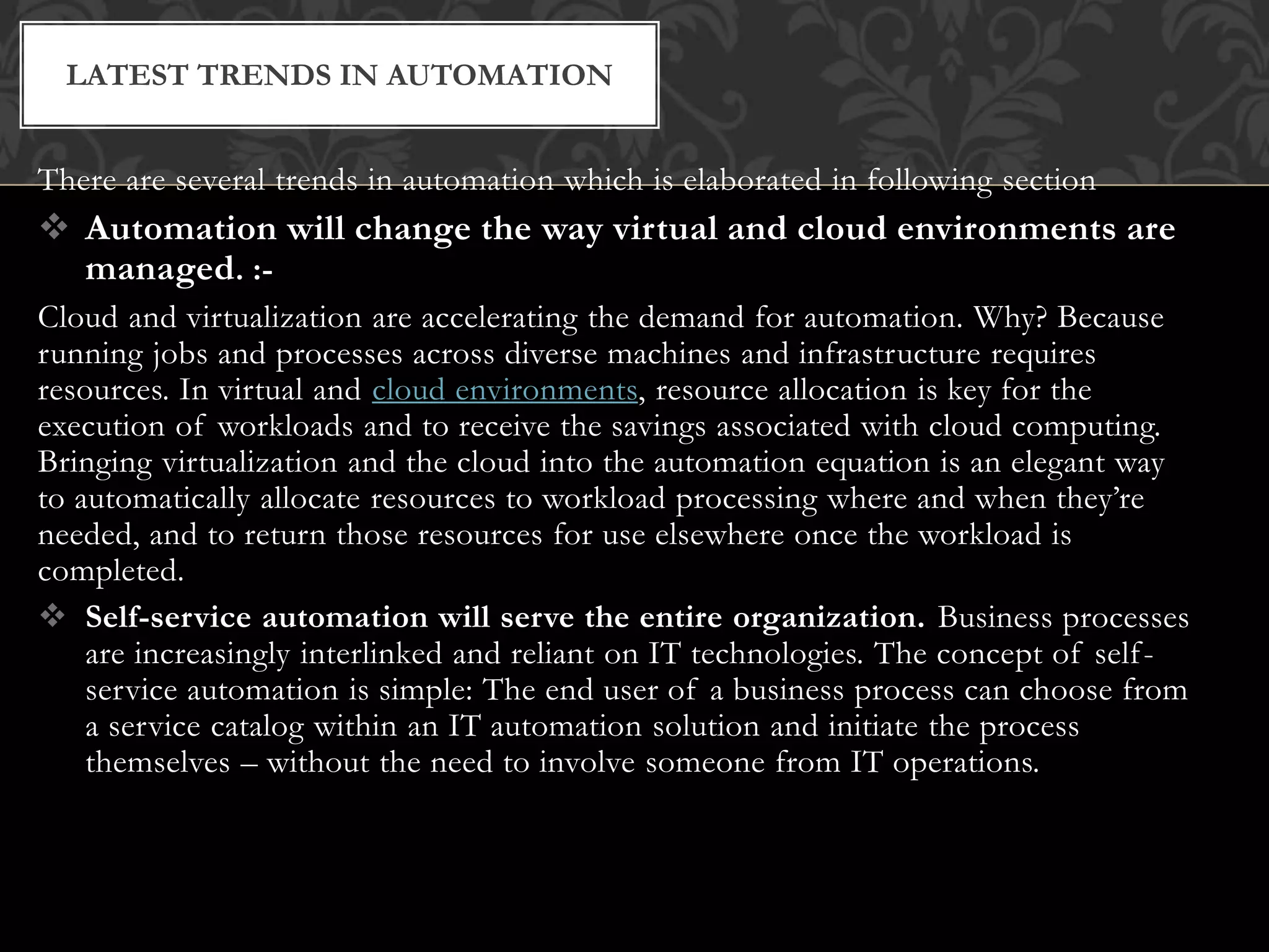There are several trends in automation which is elaborated in following section
 Automation will change the way virtual and cloud environments are
managed. :-
Cloud and virtualization are accelerating the demand for automation. Why? Because
running jobs and processes across diverse machines and infrastructure requires
resources. In virtual and cloud environments, resource allocation is key for the
execution of workloads and to receive the savings associated with cloud computing.
Bringing virtualization and the cloud into the automation equation is an elegant way
to automatically allocate resources to workload processing where and when they’re
needed, and to return those resources for use elsewhere once the workload is
completed.
 Self-service automation will serve the entire organization. Business processes
are increasingly interlinked and reliant on IT technologies. The concept of self-
service automation is simple: The end user of a business process can choose from
a service catalog within an IT automation solution and initiate the process
themselves – without the need to involve someone from IT operations.
LATEST TRENDS IN AUTOMATION
 