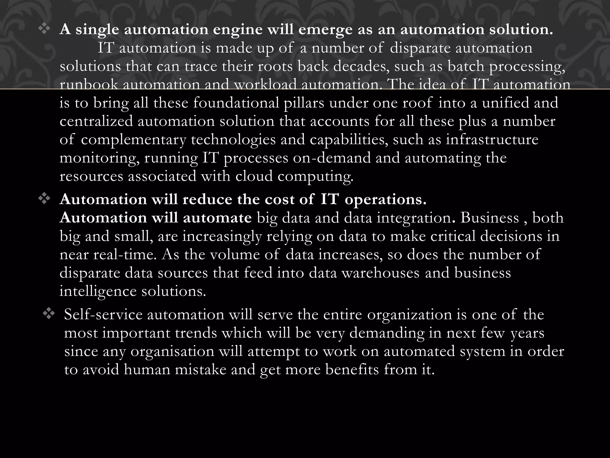  A single automation engine will emerge as an automation solution.
IT automation is made up of a number of disparate automation
solutions that can trace their roots back decades, such as batch processing,
runbook automation and workload automation. The idea of IT automation
is to bring all these foundational pillars under one roof into a unified and
centralized automation solution that accounts for all these plus a number
of complementary technologies and capabilities, such as infrastructure
monitoring, running IT processes on-demand and automating the
resources associated with cloud computing.
 Automation will reduce the cost of IT operations.
Automation will automate big data and data integration. Business , both
big and small, are increasingly relying on data to make critical decisions in
near real-time. As the volume of data increases, so does the number of
disparate data sources that feed into data warehouses and business
intelligence solutions.
 Self-service automation will serve the entire organization is one of the
most important trends which will be very demanding in next few years
since any organisation will attempt to work on automated system in order
to avoid human mistake and get more benefits from it.
 