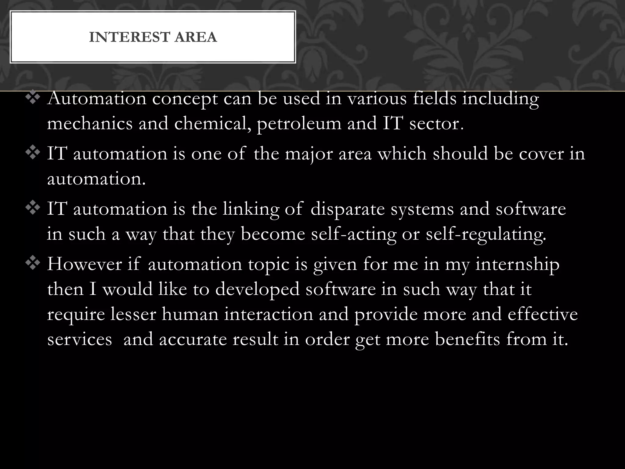  Automation concept can be used in various fields including
mechanics and chemical, petroleum and IT sector.
 IT automation is one of the major area which should be cover in
automation.
 IT automation is the linking of disparate systems and software
in such a way that they become self-acting or self-regulating.
 However if automation topic is given for me in my internship
then I would like to developed software in such way that it
require lesser human interaction and provide more and effective
services and accurate result in order get more benefits from it.
INTEREST AREA
 