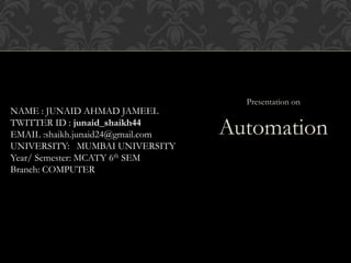 Presentation on
Automation
NAME : JUNAID AHMAD JAMEEL
TWITTER ID : junaid_shaikh44
EMAIL :shaikh.junaid24@gmail.com
UNIVERSITY: MUMBAI UNIVERSITY
Year/ Semester: MCATY 6th SEM
Branch: COMPUTER
 