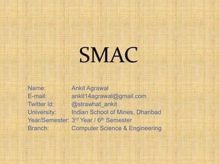 SMAC
Name: Ankit Agrawal
E-mail: ankit14agrawal@gmail.com
Twitter Id: @strawhat_ankit
University: Indian School of Mines, Dhanbad
Year/Semester: 3rd Year / 6th Semester
Branch: Computer Science & Engineering
 