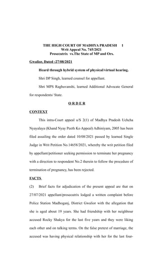 THE HIGH COURT OF MADHYA PRADESH 1
Writ Appeal No. 745/2021
Prosecutrix vs.The State of MP and Ors.
Gwalior, Dated :27/08/2021
Heard through hybrid system of physical/virtual hearing.
Shri DP Singh, learned counsel for appellant.
Shri MPS Raghuvanshi, learned Additional Advocate General
for respondents/ State.
O R D E R
CONTEXT
This intra-Court appeal u/S 2(1) of Madhya Pradesh Uchcha
Nyayalaya (Khand Nyay Peeth Ko Appeal) Adhiniyam, 2005 has been
filed assailing the order dated 10/08/2021 passed by learned Single
Judge in Writ Petition No.14658/2021, whereby the writ petition filed
by appellant/petitioner seeking permission to terminate her pregnancy
with a direction to respondent No.2 therein to follow the procedure of
termination of pregnancy, has been rejected.
FACTS
(2) Brief facts for adjudication of the present appeal are that on
27/07/2021 appellant/prosecutrix lodged a written complaint before
Police Station Madhoganj, District Gwalior with the allegation that
she is aged about 19 years. She had friendship with her neighbour
accused Rocky Shakya for the last five years and they were liking
each other and on talking terms. On the false pretext of marriage, the
accused was having physical relationship with her for the last four-
 