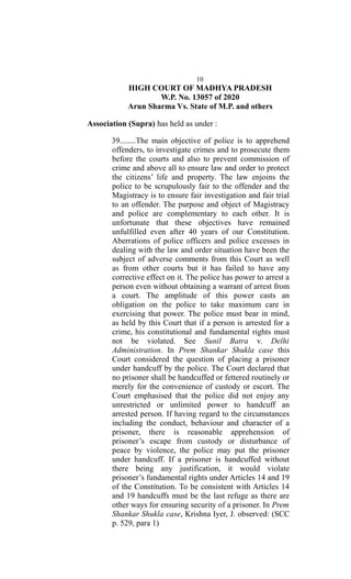10
HIGH COURT OF MADHYA PRADESH
W.P. No. 13057 of 2020
Arun Sharma Vs. State of M.P. and others
Association (Supra) has held as under :
39........The main objective of police is to apprehend
offenders, to investigate crimes and to prosecute them
before the courts and also to prevent commission of
crime and above all to ensure law and order to protect
the citizens’ life and property. The law enjoins the
police to be scrupulously fair to the offender and the
Magistracy is to ensure fair investigation and fair trial
to an offender. The purpose and object of Magistracy
and police are complementary to each other. It is
unfortunate that these objectives have remained
unfulfilled even after 40 years of our Constitution.
Aberrations of police officers and police excesses in
dealing with the law and order situation have been the
subject of adverse comments from this Court as well
as from other courts but it has failed to have any
corrective effect on it. The police has power to arrest a
person even without obtaining a warrant of arrest from
a court. The amplitude of this power casts an
obligation on the police to take maximum care in
exercising that power. The police must bear in mind,
as held by this Court that if a person is arrested for a
crime, his constitutional and fundamental rights must
not be violated. See Sunil Batra v. Delhi
Administration. In Prem Shankar Shukla case this
Court considered the question of placing a prisoner
under handcuff by the police. The Court declared that
no prisoner shall be handcuffed or fettered routinely or
merely for the convenience of custody or escort. The
Court emphasised that the police did not enjoy any
unrestricted or unlimited power to handcuff an
arrested person. If having regard to the circumstances
including the conduct, behaviour and character of a
prisoner, there is reasonable apprehension of
prisoner’s escape from custody or disturbance of
peace by violence, the police may put the prisoner
under handcuff. If a prisoner is handcuffed without
there being any justification, it would violate
prisoner’s fundamental rights under Articles 14 and 19
of the Constitution. To be consistent with Articles 14
and 19 handcuffs must be the last refuge as there are
other ways for ensuring security of a prisoner. In Prem
Shankar Shukla case, Krishna Iyer, J. observed: (SCC
p. 529, para 1)
 