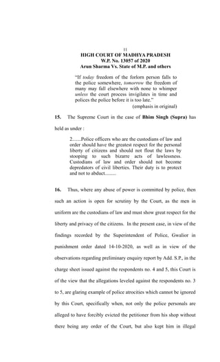 11
HIGH COURT OF MADHYA PRADESH
W.P. No. 13057 of 2020
Arun Sharma Vs. State of M.P. and others
“If today freedom of the forlorn person falls to
the police somewhere, tomorrow the freedom of
many may fall elsewhere with none to whimper
unless the court process invigilates in time and
polices the police before it is too late.”
(emphasis in original)
15. The Supreme Court in the case of Bhim Singh (Supra) has
held as under :
2.......Police officers who are the custodians of law and
order should have the greatest respect for the personal
liberty of citizens and should not flout the laws by
stooping to such bizarre acts of lawlessness.
Custodians of law and order should not become
depredators of civil liberties. Their duty is to protect
and not to abduct.........
16. Thus, where any abuse of power is committed by police, then
such an action is open for scrutiny by the Court, as the men in
uniform are the custodians of law and must show great respect for the
liberty and privacy of the citizens. In the present case, in view of the
findings recorded by the Superintendent of Police, Gwalior in
punishment order dated 14-10-2020, as well as in view of the
observations regarding preliminary enquiry report by Add. S.P., in the
charge sheet issued against the respondents no. 4 and 5, this Court is
of the view that the allegations leveled against the respondents no. 3
to 5, are glaring example of police atrocities which cannot be ignored
by this Court, specifically when, not only the police personals are
alleged to have forcibly evicted the petitioner from his shop without
there being any order of the Court, but also kept him in illegal
 