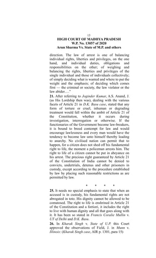 13
HIGH COURT OF MADHYA PRADESH
W.P. No. 13057 of 2020
Arun Sharma Vs. State of M.P. and others
direction. The law of arrest is one of balancing
individual rights, liberties and privileges, on the one
hand, and individual duties, obligations and
responsibilities on the other; of weighing and
balancing the rights, liberties and privileges of the
single individual and those of individuals collectively;
of simply deciding what is wanted and where to put the
weight and the emphasis; of deciding which comes
first — the criminal or society, the law violator or the
law abider….”
21. After referring to Joginder Kumar, A.S. Anand, J.
(as His Lordship then was), dealing with the various
facets of Article 21 in D.K. Basu case, stated that any
form of torture or cruel, inhuman or degrading
treatment would fall within the ambit of Article 21 of
the Constitution, whether it occurs during
investigation, interrogation or otherwise. If the
functionaries of the Government become law-breakers,
it is bound to breed contempt for law and would
encourage lawlessness and every man would have the
tendency to become law unto himself thereby leading
to anarchy. No civilised nation can permit that to
happen, for a citizen does not shed off his fundamental
right to life, the moment a policeman arrests him. The
right to life of a citizen cannot be put in abeyance on
his arrest. The precious right guaranteed by Article 21
of the Constitution of India cannot be denied to
convicts, undertrials, detenus and other prisoners in
custody, except according to the procedure established
by law by placing such reasonable restrictions as are
permitted by law.
* * * *
25. It needs no special emphasis to state that when an
accused is in custody, his fundamental rights are not
abrogated in toto. His dignity cannot be allowed to be
comatosed. The right to life is enshrined in Article 21
of the Constitution and a fortiori, it includes the right
to live with human dignity and all that goes along with
it. It has been so stated in Francis Coralie Mullin v.
UT of Delhi and D.K. Basu.
26. In Kharak Singh v. State of U.P. this Court
approved the observations of Field, J. in Munn v.
Illinois: (Kharak Singh case, AIR p. 1301, para 15)
 