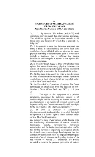 14
HIGH COURT OF MADHYA PRADESH
W.P. No. 13057 of 2020
Arun Sharma Vs. State of M.P. and others
“15. … ‘… By the term ‘life’ as here [Article 21] used
something more is meant than mere animal existence.
The inhibition against its deprivation extends to all
those limbs and faculties by which life is enjoyed.’ (L
Ed p. 90)”
27. It is apposite to note that inhuman treatment has
many a facet. It fundamentally can cover such acts
which have been inflicted with an intention to cause
physical suffering or severe mental pain. It would also
include a treatment that is inflicted that causes
humiliation and compels a person to act against his
will or conscience.
28. In Arvinder Singh Bagga v. State of U.P. it has been
opined that torture is not merely physical but may even
consist of mental and psychological torture calculated
to create fright to submit to the demands of the police.
29. At this stage, it is seemly to refer to the decisions
of some of the authorities relating to a man’s reputation
which forms a facet of right to life as engrafted under
Article 21 of the Constitution.
30. In Kiran Bedi v. Committee of Inquiry this Court
reproduced an observation from the decision in D.F.
Marion v. Davis: (Kiran Bedi case, SCC p. 515, para
25)
“25. … ‘The right to the enjoyment of a private
reputation, unassailed by malicious slander is of
ancient origin, and is necessary to human society. A
good reputation is an element of personal security, and
is protected by the Constitution equally with the right
to the enjoyment of life, liberty, and property.’”
31. In Port of Bombay v. Dilipkumar
Raghavendranath Nadkarni it has been ruled that right
to reputation is a facet of right to life of a citizen under
Article 21 of the Constitution.
32. In Selvi v. State of Karnataka, while dealing with
the involuntary administration of certain scientific
techniques, namely, narcoanalysis, polygraph
examination and the brain electrical activation profile
test for the purpose of improving investigation efforts
in criminal cases, a three-Judge Bench opined that the
compulsory administration of the impugned techniques
constitutes “cruel, inhuman or degrading treatment” in
the context of Article 21. Thereafter, the Bench
adverted to what is the popular perception of torture
 