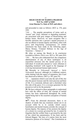 15
HIGH COURT OF MADHYA PRADESH
W.P. No. 13057 of 2020
Arun Sharma Vs. State of M.P. and others
and proceeded to state as follows: (SCC p. 376, para
244)
“244. … The popular perceptions of terms such as
‘torture’ and ‘cruel, inhuman or degrading treatment’
are associated with gory images of blood-letting and
broken bones. However, we must recognise that a
forcible intrusion into a person’s mental processes is
also an affront to human dignity and liberty, often with
grave and long-lasting consequences. [A similar
conclusion has been made in the following paper:
Marcy Strauss, ‘Criminal Defence in the Age of
Terrorism — Torture’.]”
33. After so stating, the Bench in its conclusion
recorded as follows: (Selvi case, SCC p. 382, para 263)
“263. … We have also elaborated how the compulsory
administration of any of these techniques is an
unjustified intrusion into the mental privacy of an
individual. It would also amount to ‘cruel, inhuman or
degrading treatment’ with regard to the language of
evolving international human rights norms.”
34. Recently in Vishwanath Agrawal v. Sarla
Vishwanath Agrawal, although in a different context,
while dealing with the aspect of reputation, this Court
has observed as follows: (SCC p. 307, para 55)
“55. … reputation which is not only the salt of life, but
also the purest treasure and the most precious perfume
of life. It is extremely delicate and a cherished value
this side of the grave. It is a revenue generator for the
present as well as for the posterity.”
35. We have referred to these paragraphs to understand
how with the efflux of time, the concept of mental
torture has been understood throughout the world,
regard being had to the essential conception of human
dignity.
36††. From the aforesaid discussion, there is no
shadow of doubt that any treatment meted out to an
accused while he is in custody which causes
humiliation and mental trauma corrodes the concept of
human dignity. The majesty of law protects the dignity
of a citizen in a society governed by law. It cannot be
forgotten that the welfare State is governed by the rule
of law which has paramountcy. It has been said by
Edward Biggon “the laws of a nation form the most
instructive portion of its history”. The Constitution as
 