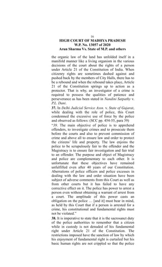 16
HIGH COURT OF MADHYA PRADESH
W.P. No. 13057 of 2020
Arun Sharma Vs. State of M.P. and others
the organic law of the land has unfolded itself in a
manifold manner like a living organism in the various
decisions of the court about the rights of a person
under Article 21 of the Constitution of India. When
citizenry rights are sometimes dashed against and
pushed back by the members of City Halls, there has to
be a rebound and when the rebound takes place, Article
21 of the Constitution springs up to action as a
protector. That is why, an investigator of a crime is
required to possess the qualities of patience and
perseverance as has been stated in Nandini Satpathy v.
P.L. Dani.
37. In Delhi Judicial Service Assn. v. State of Gujarat,
while dealing with the role of police, this Court
condemned the excessive use of force by the police
and observed as follows: (SCC pp. 454-55, para 39)
“39. The main objective of police is to apprehend
offenders, to investigate crimes and to prosecute them
before the courts and also to prevent commission of
crime and above all to ensure law and order to protect
the citizens’ life and property. The law enjoins the
police to be scrupulously fair to the offender and the
Magistracy is to ensure fair investigation and fair trial
to an offender. The purpose and object of Magistracy
and police are complementary to each other. It is
unfortunate that these objectives have remained
unfulfilled even after 40 years of our Constitution.
Aberrations of police officers and police excesses in
dealing with the law and order situation have been
subject of adverse comments from this Court as well as
from other courts but it has failed to have any
corrective effect on it. The police has power to arrest a
person even without obtaining a warrant of arrest from
a court. The amplitude of this power casts an
obligation on the police … [and it] must bear in mind,
as held by this Court that if a person is arrested for a
crime, his constitutional and fundamental rights must
not be violated.”
38. It is imperative to state that it is the sacrosanct duty
of the police authorities to remember that a citizen
while in custody is not denuded of his fundamental
right under Article 21 of the Constitution. The
restrictions imposed have the sanction of law by which
his enjoyment of fundamental right is curtailed but his
basic human rights are not crippled so that the police
 