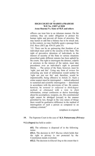 17
HIGH COURT OF MADHYA PRADESH
W.P. No. 13057 of 2020
Arun Sharma Vs. State of M.P. and others
officers can treat him in an inhuman manner. On the
contrary, they are under obligation to protect his
human rights and prevent all forms of atrocities. We
may hasten to add that a balance has to be struck and,
in this context, we may fruitfully quote a passage from
D.K. Basu: (SCC pp. 434-35, para 33)
“33. There can be no gainsaying that freedom of an
individual must yield to the security of the State. The
right of preventive detention of individuals in the
interest of security of the State in various situations
prescribed under different statutes has been upheld by
the courts. The right to interrogate the detenus, culprits
or arrestees in the interest of the nation, must take
precedence over an individual’s right to personal
liberty. … The action of the State, however, must be
‘right, just and fair’. Using any form of torture for
extracting any kind of information would neither be
‘right nor just nor fair’ and, therefore, would be
impermissible, being offensive to Article 21. Such a
crime suspect must be interrogated — indeed subjected
to sustained and scientific interrogation — determined
in accordance with the provisions of law. He cannot,
however, be tortured or subjected to third-degree
methods or eliminated with a view to elicit
information, extract confession or derive knowledge
about his accomplices, weapons, etc. His constitutional
right cannot be abridged [except] in the manner
permitted by law, though in the very nature of things
there would be qualitative difference in the method of
interrogation of such a person as compared to an
ordinary criminal.”
(emphasis in original)
19. The Supreme Court in the case of K.S. Puttaswamy (Privacy-
9 J.) (Supra) has held as under :
652. The reference is disposed of in the following
terms:
652.1. The decision in M.P. Sharma which holds that
the right to privacy is not protected by the
Constitution stands overruled;
652.2. The decision in Kharak Sing to the extent that it
 