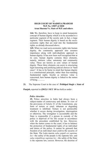 19
HIGH COURT OF MADHYA PRADESH
W.P. No. 13057 of 2020
Arun Sharma Vs. State of M.P. and others
144. We, therefore, have to keep in mind humanistic
concept of human dignity which is to be accorded to a
particular segment of the society and, in fact, a large
segment. Their human dignity is based on the socio-
economic rights that are read into the fundamental
rights, as already discussed above.
145. When we read socio-economic rights into human
dignity, the community approach also assumes
importance along with individualistic approach to
human dignity. It has now been well recognised that at
its core, human dignity contains three elements,
namely, intrinsic value, autonomy and community
value. These are known as core values of human
dignity. These three elements can assist in structuring
legal reasoning and justifying judicial choices in “hard
cases”. It has to be borne in mind that human dignity
is a constitutional principle, rather than free-standing
fundamental rights. Insofar as intrinsic value is
concerned, here human dignity is linked to the nature
of being..............
21. The Supreme Court in the case of Prithipal Singh v. State of
Punjab, reported in (2012) 1 SCC 10 has held as under :
Police Atrocities
25. Police atrocities in India had always been a
subject-matter of controversy and debate. In view of
the provisions of Article 21 of the Constitution, any
form of torture or cruel, inhuman or degrading
treatment is inhibited. Torture is not permissible
whether it occurs during investigation, interrogation
or otherwise. The wrongdoer is accountable and the
State is responsible if a person in custody of the
police is deprived of his life except in accordance
with the procedure established by law. However,
when the matter comes to the court, it has to balance
the protection of fundamental rights of an individual
and duties of the police. It cannot be gainsaid that
freedom of an individual must yield to the security of
the State. The Latin maxim salus populi est suprema
lex—the safety of the people is the supreme law; and
salus reipublicae suprema lex—the safety of the State
is the supreme law, coexist. However, the doctrine of
 