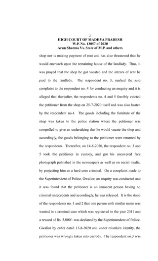 2
HIGH COURT OF MADHYA PRADESH
W.P. No. 13057 of 2020
Arun Sharma Vs. State of M.P. and others
shop nor is making payment of rent and has also threatened that he
would encroach upon the remaining house of the landlady. Thus, it
was prayed that the shop be got vacated and the arrears of rent be
paid to the landlady. The respondent no. 3, marked the said
complaint to the respondent no. 4 for conducting an enquiry and it is
alleged that thereafter, the respondents no. 4 and 5 forcibly evicted
the petitioner from the shop on 25-7-2020 itself and was also beaten
by the respondent no.4. The goods including the furniture of the
shop was taken to the police station where the petitioner was
compelled to give an undertaking that he would vacate the shop and
accordingly, the goods belonging to the petitioner were returned by
the respondents. Thereafter, on 14-8-2020, the respondent no. 3 and
5 took the petitioner in custody, and got his uncovered face
photograph published in the newspapers as well as on social media,
by projecting him as a hard core criminal. On a complaint made to
the Superintendent of Police, Gwalior, an enquiry was conducted and
it was found that the petitioner is an innocent person having no
criminal antecedents and accordingly, he was released. It is the stand
of the respondents no. 1 and 2 that one person with similar name was
wanted in a criminal case which was registered in the year 2011 and
a reward of Rs. 5,000/- was declared by the Superintendent of Police,
Gwalior by order dated 13-8-2020 and under mistaken identity, the
petitioner was wrongly taken into custody. The respondent no.3 was
 