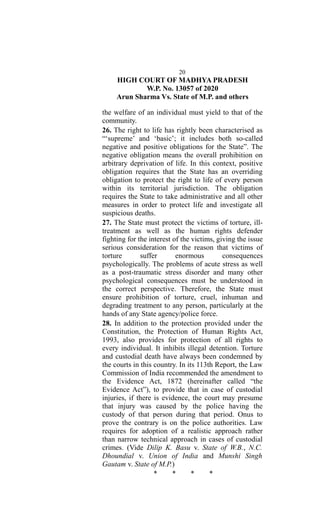 20
HIGH COURT OF MADHYA PRADESH
W.P. No. 13057 of 2020
Arun Sharma Vs. State of M.P. and others
the welfare of an individual must yield to that of the
community.
26. The right to life has rightly been characterised as
“‘supreme’ and ‘basic’; it includes both so-called
negative and positive obligations for the State”. The
negative obligation means the overall prohibition on
arbitrary deprivation of life. In this context, positive
obligation requires that the State has an overriding
obligation to protect the right to life of every person
within its territorial jurisdiction. The obligation
requires the State to take administrative and all other
measures in order to protect life and investigate all
suspicious deaths.
27. The State must protect the victims of torture, ill-
treatment as well as the human rights defender
fighting for the interest of the victims, giving the issue
serious consideration for the reason that victims of
torture suffer enormous consequences
psychologically. The problems of acute stress as well
as a post-traumatic stress disorder and many other
psychological consequences must be understood in
the correct perspective. Therefore, the State must
ensure prohibition of torture, cruel, inhuman and
degrading treatment to any person, particularly at the
hands of any State agency/police force.
28. In addition to the protection provided under the
Constitution, the Protection of Human Rights Act,
1993, also provides for protection of all rights to
every individual. It inhibits illegal detention. Torture
and custodial death have always been condemned by
the courts in this country. In its 113th Report, the Law
Commission of India recommended the amendment to
the Evidence Act, 1872 (hereinafter called “the
Evidence Act”), to provide that in case of custodial
injuries, if there is evidence, the court may presume
that injury was caused by the police having the
custody of that person during that period. Onus to
prove the contrary is on the police authorities. Law
requires for adoption of a realistic approach rather
than narrow technical approach in cases of custodial
crimes. (Vide Dilip K. Basu v. State of W.B., N.C.
Dhoundial v. Union of India and Munshi Singh
Gautam v. State of M.P.)
* * * *
 