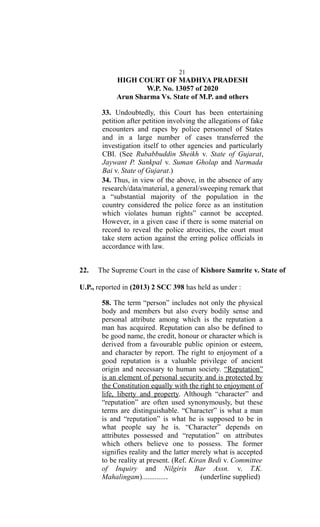 21
HIGH COURT OF MADHYA PRADESH
W.P. No. 13057 of 2020
Arun Sharma Vs. State of M.P. and others
33. Undoubtedly, this Court has been entertaining
petition after petition involving the allegations of fake
encounters and rapes by police personnel of States
and in a large number of cases transferred the
investigation itself to other agencies and particularly
CBI. (See Rubabbuddin Sheikh v. State of Gujarat,
Jaywant P. Sankpal v. Suman Gholap and Narmada
Bai v. State of Gujarat.)
34. Thus, in view of the above, in the absence of any
research/data/material, a general/sweeping remark that
a “substantial majority of the population in the
country considered the police force as an institution
which violates human rights” cannot be accepted.
However, in a given case if there is some material on
record to reveal the police atrocities, the court must
take stern action against the erring police officials in
accordance with law.
22. The Supreme Court in the case of Kishore Samrite v. State of
U.P., reported in (2013) 2 SCC 398 has held as under :
58. The term “person” includes not only the physical
body and members but also every bodily sense and
personal attribute among which is the reputation a
man has acquired. Reputation can also be defined to
be good name, the credit, honour or character which is
derived from a favourable public opinion or esteem,
and character by report. The right to enjoyment of a
good reputation is a valuable privilege of ancient
origin and necessary to human society. “Reputation”
is an element of personal security and is protected by
the Constitution equally with the right to enjoyment of
life, liberty and property. Although “character” and
“reputation” are often used synonymously, but these
terms are distinguishable. “Character” is what a man
is and “reputation” is what he is supposed to be in
what people say he is. “Character” depends on
attributes possessed and “reputation” on attributes
which others believe one to possess. The former
signifies reality and the latter merely what is accepted
to be reality at present. (Ref. Kiran Bedi v. Committee
of Inquiry and Nilgiris Bar Assn. v. T.K.
Mahalingam).............. (underline supplied)
 