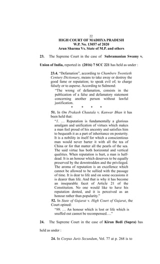 22
HIGH COURT OF MADHYA PRADESH
W.P. No. 13057 of 2020
Arun Sharma Vs. State of M.P. and others
23. The Supreme Court in the case of Subramanian Swamy v.
Union of India, reported in (2016) 7 SCC 221 has held as under :
23.4. “Defamation”, according to Chambers Twentieth
Century Dictionary, means to take away or destroy the
good fame or reputation; to speak evil of; to charge
falsely or to asperse. According to Salmond:
“The wrong of defamation, consists in the
publication of a false and defamatory statement
concerning another person without lawful
justification.
* * * *
51. In Om Prakash Chautala v. Kanwar Bhan it has
been held that:
“1. … Reputation is fundamentally a glorious
amalgam and unification of virtues which makes
a man feel proud of his ancestry and satisfies him
to bequeath it as a part of inheritance on posterity.
It is a nobility in itself for which a conscientious
man would never barter it with all the tea of
China or for that matter all the pearls of the sea.
The said virtue has both horizontal and vertical
qualities. When reputation is hurt, a man is half-
dead. It is an honour which deserves to be equally
preserved by the downtrodden and the privileged.
The aroma of reputation is an excellence which
cannot be allowed to be sullied with the passage
of time. It is dear to life and on some occasions it
is dearer than life. And that is why it has become
an inseparable facet of Article 21 of the
Constitution. No one would like to have his
reputation dented, and it is perceived as an
honour rather than popularity.”
52. In State of Gujarat v. High Court of Gujarat, the
Court opined:
“99. … An honour which is lost or life which is
snuffed out cannot be recompensed.…”
24. The Supreme Court in the case of Kiran Bedi (Supra) has
held as under :
24. In Corpus Juris Secundum, Vol. 77 at p. 268 is to
 