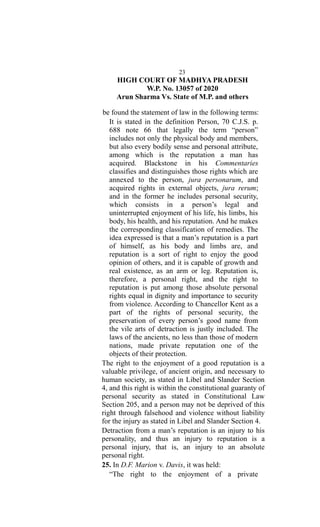 23
HIGH COURT OF MADHYA PRADESH
W.P. No. 13057 of 2020
Arun Sharma Vs. State of M.P. and others
be found the statement of law in the following terms:
It is stated in the definition Person, 70 C.J.S. p.
688 note 66 that legally the term “person”
includes not only the physical body and members,
but also every bodily sense and personal attribute,
among which is the reputation a man has
acquired. Blackstone in his Commentaries
classifies and distinguishes those rights which are
annexed to the person, jura personarum, and
acquired rights in external objects, jura rerum;
and in the former he includes personal security,
which consists in a person’s legal and
uninterrupted enjoyment of his life, his limbs, his
body, his health, and his reputation. And he makes
the corresponding classification of remedies. The
idea expressed is that a man’s reputation is a part
of himself, as his body and limbs are, and
reputation is a sort of right to enjoy the good
opinion of others, and it is capable of growth and
real existence, as an arm or leg. Reputation is,
therefore, a personal right, and the right to
reputation is put among those absolute personal
rights equal in dignity and importance to security
from violence. According to Chancellor Kent as a
part of the rights of personal security, the
preservation of every person’s good name from
the vile arts of detraction is justly included. The
laws of the ancients, no less than those of modern
nations, made private reputation one of the
objects of their protection.
The right to the enjoyment of a good reputation is a
valuable privilege, of ancient origin, and necessary to
human society, as stated in Libel and Slander Section
4, and this right is within the constitutional guaranty of
personal security as stated in Constitutional Law
Section 205, and a person may not be deprived of this
right through falsehood and violence without liability
for the injury as stated in Libel and Slander Section 4.
Detraction from a man’s reputation is an injury to his
personality, and thus an injury to reputation is a
personal injury, that is, an injury to an absolute
personal right.
25. In D.F. Marion v. Davis, it was held:
“The right to the enjoyment of a private
 