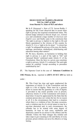 25
HIGH COURT OF MADHYA PRADESH
W.P. No. 13057 of 2020
Arun Sharma Vs. State of M.P. and others
16. In R. Rajagopal v. State of T.N. Jeevan Reddy, J.
speaking for the Court observed that in recent times
right to privacy has acquired constitutional status. The
learned Judge referred to Kharak Singh case, Gobind
case and considered a large number of American and
English cases and finally came to the conclusion that
“the right to privacy is implicit in the right to life and
liberty guaranteed to the citizens of this country by
Article 21. It is a ‘right to be let alone’.” A citizen has
a right “to safeguard the privacy of his own, his family,
marriage, procreation, motherhood, child-bearing and
education among other matters”.
17. We have, therefore, no hesitation in holding that
right to privacy is a part of the right to “life” and
“personal liberty” enshrined under Article 21 of the
Constitution. Once the facts in a given case constitute
a right to privacy, Article 21 is attracted. The said right
cannot be curtailed “except according to procedure
established by law”.
27. The Supreme Court in the case of Inhuman Conditions in
1382 Prisons, In re, reported in (2017) 10 SCC 658 has held as
under :
51. This Court has time and again emphasised the
importance of Article 21 of the Constitution and the
right to a life of dignity. There must be a genuine
desire to ensure that the guarantee to a life of dignity
is provided to the extent possible even in prisons,
otherwise Article 21 of the Constitution will remain a
dead letter. It must be appreciated by the State that the
common person does not violate the law for no reason
at all. It is the circumstances that lead to a situation
where there is a violation of law. On many occasions,
such a violation may be of a trivial nature or may be a
one-time aberration and, in such circumstances, the
offender has to be treated with some degree of
humanity. At least in such cases, retribution and
deterrence cannot be an answer to the offence and the
offender. Unless the State changes this mindset and
takes steps to give meaning to life and liberty of every
prisoner, prison reforms can never be effective or long
lasting.
 