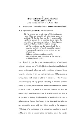 26
HIGH COURT OF MADHYA PRADESH
W.P. No. 13057 of 2020
Arun Sharma Vs. State of M.P. and others
28. The Supreme Court in the case of Ramlila Maidan Incident,
In re. reported in (2012) 5 SCC has held as under :
30. No person can be divested of his fundamental
rights. They are incapable of being taken away or
abridged. All that the State can do, by exercise of its
legislative power, is to regulate these rights by
imposition of reasonable restrictions on them. Upon an
analysis of the law, the following tests emerge:
(a) The restriction can be imposed only by or
under the authority of law. It cannot be imposed
by exercise of executive power without any law
to back it up.
(b) Each restriction must be reasonable.
(c) A restriction must be related to the purpose
mentioned in Article 19(2).
29. Thus, it is clear that privacy/reputation/dignity of a citizen of
India, are integral part of Article 21 of the Constitution of India and
cannot be infringed, unless and until a restriction is imposed by or
under the authority of law and such restriction should be reasonable
having nexus with object sought to be achieved. The Privacy/
reputation/dignity of any person, including a hardcore cirminal
cannot be violated, unless and until the reasonable restriction permits
to do so. Even if a person is a hardcore criminal, but still his
details/history sheet/survellience has to be kept discreet and there is
no question of posting the photogrpahs of history sheeters even at
police stations. Further, the Counsel for the State could not point out
any reasonable nexus with the object sought to be achieved.
Publishing of a photograph of a criminal or parading in general
public, even prior to his conviction, may defame him in the society,
 