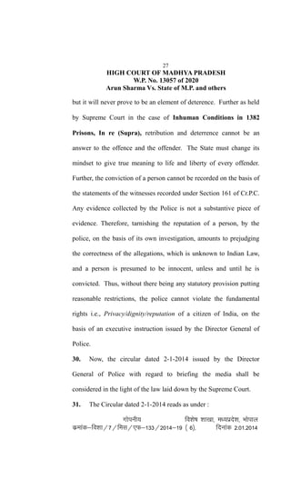 27
HIGH COURT OF MADHYA PRADESH
W.P. No. 13057 of 2020
Arun Sharma Vs. State of M.P. and others
but it will never prove to be an element of deterence. Further as held
by Supreme Court in the case of Inhuman Conditions in 1382
Prisons, In re (Supra), retribution and deterrence cannot be an
answer to the offence and the offender. The State must change its
mindset to give true meaning to life and liberty of every offender.
Further, the conviction of a person cannot be recorded on the basis of
the statements of the witnesses recorded under Section 161 of Cr.P.C.
Any evidence collected by the Police is not a substantive piece of
evidence. Therefore, tarnishing the reputation of a person, by the
police, on the basis of its own investigation, amounts to prejudging
the correctness of the allegations, which is unknown to Indian Law,
and a person is presumed to be innocent, unless and until he is
convicted. Thus, without there being any statutory provision putting
reasonable restrictions, the police cannot violate the fundamental
rights i.e., Privacy/dignity/reputation of a citizen of India, on the
basis of an executive instruction issued by the Director General of
Police.
30. Now, the circular dated 2-1-2014 issued by the Director
General of Police with regard to briefing the media shall be
considered in the light of the law laid down by the Supreme Court.
31. The Circular dated 2-1-2014 reads as under :
xksiuh; fo'ks"k 'kk[kk] e/;izns'k] Hkksiky
dzekad&fo'kk@7@fel@,Q&133@2014&19 ¼ 6½] fnukad 2-01-2014
 