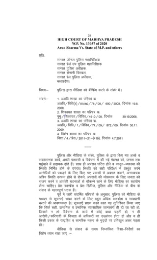 28
HIGH COURT OF MADHYA PRADESH
W.P. No. 13057 of 2020
Arun Sharma Vs. State of M.P. and others
izfr]
leLr tksuy iqfyl egkfujh{kd
leLr jsta mi iqfyl egkfujh{+kd
leLr iqfyl v/kh{kd]
leLr lsukuh folcy]
leLr jsy iqfyl v/kh{kd]
e/;izns'kA
fo"k;%& iqfyl }kjk ehfM;k dks czhfQax djus ds laca/k esaA
lanHkZ%& 1- vvfo 'kk[kk dk ifji= dz
vvfo@fof/k¼1½@misc@78@08@ 690@2008] fnukad 19-8-
2008]
2- f'kdk;r 'kk[kk dk ifji= dz-
iqeq@f'kdk;r@fofo/k@4910@08] fnukad 30-10-2008]
3- vvfo 'kk[kk dk ifji= dz-
vvfo@fof/k@1@fofo/k@74@09@ 872@09] fnukad 30-11-
2009]
4- fo'ks"k 'kk[kk dk ifji= dz-
fo'kk@4@izsl@2011&21&¼419½] fnukad 4-7-2011
&&&
iqfyl vkSj ehfM;k ds laca/k] iqfyl ds }kjk fd, x, vPNs o
ldkjkRed dk;Z] vPNh irkjlh o foospuk esa dh xbZ esgur dks] turk rd
igqapkus esa lgk;d gksrs gSaA lkFk gh vijk/k ?kfVr gksus o dkuwu&O;oLFkk dh
fLFkfr fufeZr gksus ds mijkar fLFkfr dks lgh ifjizs{; esa izLrqr djus
vkjksfi;ksa dks idM+us ds fy, fd, x, iz;klksa ls voxr djkus] vuko';d
vfiz; fLFkfr mRiUu gksus ls jksdus] vijk/kksa dh FkksdFkke ds fy, turk dks
ltx djus o vkradh ?kVukvksa ls pkSdUus jgus ds fy, ehfM;k dk lg;ksx
ysuk pkfg,A izsl dkUQzsal o izsl fjyht] iqfyl vkSj ehfM;k ds chp ds
laokn ds egRoiw.kZ ?kVd gSaA
iwoZ esa tkjh lanfHkZr ifji=ksa ds vuqlkj] iqfyl dks ehfM;k ds
ek/;e ls lwpuk,sa lk>k djus ds fy, cgqr vf/kd lrdZrk o lko/kkuh
cjrus dh vko';drk gSA lwpuk,sa lk>k djrs oDr ;g lqfuf'pr fd;k tk,
fd flQZ lgh] izklafxd o izekf.kd O;olkf;d tkudkjh gh nh tk jgh gks]
ftlls u rks foospuk ds dk;Z esa dksbZ ck/kk iM+rh gks] u gh
vkjksih@Qfj;knh ds futrk ds vf/kdjksa dk mYya?ku gksrk gks vkSj u gh
fdlh izdkj ds jk"Vªfgr o lkefjd egRo ds eqn~nksa ij izfrdwy vlj iM+rk
gksA
ehfM;k ls laokn ds le; fuEukafdr fn'kk&funsZ'kksa dk
fo'ks"k /;ku j[kk tk, %&
 