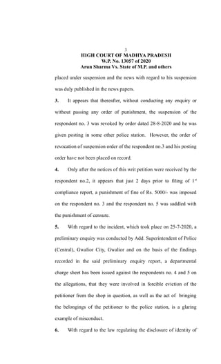3
HIGH COURT OF MADHYA PRADESH
W.P. No. 13057 of 2020
Arun Sharma Vs. State of M.P. and others
placed under suspension and the news with regard to his suspension
was duly published in the news papers.
3. It appears that thereafter, without conducting any enquiry or
without passing any order of punishment, the suspension of the
respondent no. 3 was revoked by order dated 28-8-2020 and he was
given posting in some other police station. However, the order of
revocation of suspension order of the respondent no.3 and his posting
order have not been placed on record.
4. Only after the notices of this writ petition were received by the
respondent no.2, it appears that just 2 days prior to filing of 1st
compliance report, a punishment of fine of Rs. 5000/- was imposed
on the respondent no. 3 and the respondent no. 5 was saddled with
the punishment of censure.
5. With regard to the incident, which took place on 25-7-2020, a
preliminary enquiry was conducted by Add. Superintendent of Police
(Central), Gwalior City, Gwalior and on the basis of the findings
recorded in the said preliminary enquiry report, a departmental
charge sheet has been issued against the respondents no. 4 and 5 on
the allegations, that they were involved in forcible eviction of the
petitioner from the shop in question, as well as the act of bringing
the belongings of the petitioner to the police station, is a glaring
example of misconduct.
6. With regard to the law regulating the disclosure of identity of
 