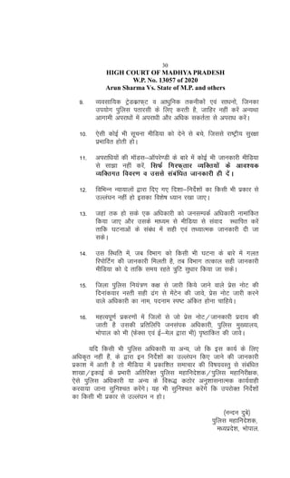 30
HIGH COURT OF MADHYA PRADESH
W.P. No. 13057 of 2020
Arun Sharma Vs. State of M.P. and others
9- O;olkf;d VªsMdzkQ~V o vk/kqfud rduhdksa ,oa lk/kuksa] ftudk
mi;ksx iqfyl irkjlh ds fy, djrh gS] tkfgj ugha djsa vU;Fkk
vkxkeh vijk/kksa esa vijk/kh vkSj vf/kd ldrZrk ls vijk/k djsaA
10- ,slh dksbZ Hkh lwpuk ehfM;k dks nsus ls cps] ftlls jk"Vªh; lqj{kk
izHkkfor gksrh gksA
11- vijkf/k;ksa dh ekWMl&vkWijs.Mh ds ckjs esa dksbZ Hkh tkudkjh ehfM;k
ls lk>k ugha djsa] flQZ fxjQ~rkj O;fDr;ksa ds vko';d
O;fDrxr fooj.k o mlls lacaf/kr tkudkjh gh nsaA
12- fofHkUu U;k;kyksa }kjk fn, x, fn'kk&funsZ'kksa dk fdlh Hkh izdkj ls
mYya?ku ugha gks bldk fo'ks"k /;ku j[kk tk,A
13- tgka rd gks lds ,d vf/kdkjh dks tulEidZ vf/kdkjh ukekafdr
fd;k tk, vkSj mlds ek/;e ls ehfM;k ls laokn LFkkfir djsa
rkfd ?kVukvksa ds laca/k esa lgh ,oa rF;kRed tkudkjh nh tk
ldsA
14- ml fLFkfr esa] tc foHkkx dks fdlh Hkh ?kVuk ds ckjs esa xyr
fjiksfVZx dh tkudkjh feyrh gS] rc foHkkx rRdky lgh tkudkjh
ehfM;k dks ns rkfd le; jgrs =qfV lq/kkj fd;k tk ldsA
15- ftyk iqfyl fu;a=.k d{k ls tkjh fd;s tkus okys izsl uksV dh
fnukadokj uLrh lgh <ax ls esaVsu dh tkos] izsl uksV tkjh djus
okys vf/kdkjh dk uke] inuke Li"V vafdr gksuk pkfg;sA
16- egRoiw.kZ izdj.kksa esa ftyksa ls tks izsl uksV@tkudkjh iznk; dh
tkrh gS mldh izfrfyfi tulaid vf/kdkjh] iqfyl eq[;ky;]
Hkksiky dks Hkh ¼QsDl ,oa bZ&esy }kjk Hkh½ i`"Bkafdr dh tkosA
;fn fdlh Hkh iqfyl vf/kdkjh ;k vU;] tks fd bl dk;Z ds fy,
vf/kd`r ugha gSa] ds }kjk bu funsZ'kksa dk mYya?ku fd, tkus dh tkudkjh
izdk'k esa vkrh gS rks ehfM;k esa izdkf'kr lekpkj dh fo"k;oLrq ls lacaf/kr
'kk[kk@bdkbZ ds izHkkjh vfrfjDr iqfyl egkfuns'kd@iqfyl egkfujh{kd]
,sls iqfyl vf/kdkjh ;k vU; ds fo:) dBksj vuq'kklukRed dk;Zokgh
djok;k tkuk lqfu'pr djsaxsA ;g Hkh lqfu'pr djsaxs fd mijksDr funsZ'kksa
dk fdlh Hkh izdkj ls mYya?ku u gksA
¼uUnu nqcs½
iqfyl egkfuns'kd]
e/;izns'k] Hkksiky-
 