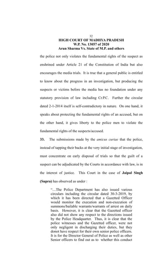 32
HIGH COURT OF MADHYA PRADESH
W.P. No. 13057 of 2020
Arun Sharma Vs. State of M.P. and others
the police not only violates the fundamental rights of the suspect as
enshrined under Article 21 of the Constitution of India but also
encourages the media trials. It is true that a general public is entitled
to know about the progress in an investigation, but producing the
suspects or victims before the media has no foundation under any
statutory provision of law including Cr.P.C. Further the circular
dated 2-1-2014 itself is self-contradictory in nature. On one hand, it
speaks about protecting the fundamental rights of an accused, but on
the other hand, it gives liberty to the police men to violate the
fundamental rights of the suspects/accused.
33. The submissions made by the amicus curiae that the police,
instead of tapping their backs at the very initial stage of investigation,
must concentrate on early disposal of trials so that the guilt of a
suspect can be adjudicated by the Courts in accordance with law, is in
the interest of justice. This Court in the case of Jaipal Singh
(Supra) has observed as under :
“....The Police Department has also issued various
circulars including the circular dated 30-3-2019, by
which it has been directed that a Gazetted Officer
would monitor the execution and non-execution of
summons/bailable warrants/warrants of arrest on daily
basis. However, it is clear that the Gazetted officer
also did not show any respect to the directions issued
by the Police Headquarter. Thus, it is clear that the
police witnesses and the Gazetted officer, were not
only negligent in discharging their duties, but they
donot have respect for their own senior police officers.
It is for the Director General of Police as well as other
Senior officers to find out as to whether this conduct
 