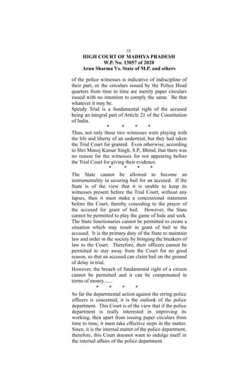 33
HIGH COURT OF MADHYA PRADESH
W.P. No. 13057 of 2020
Arun Sharma Vs. State of M.P. and others
of the police witnesses is indicative of indiscipline of
their part, or the circulars issued by the Police Head
quarters from time to time are merely paper circulars
issued with no intention to comply the same. Be that
whatever it may be.
Speedy Trial is a fundamental right of the accused
being an integral part of Article 21 of the Constitution
of India.
* * * *
Thus, not only these two witnesses were playing with
the life and liberty of an undertrial, but they had taken
the Trial Court for granted. Even otherwise, according
to Shri Manoj Kumar Singh, S.P., Bhind, that there was
no reason for the witnesses for not appearing before
the Trial Court for giving their evidence.
* * * *
The State cannot be allowed to become an
instrumentality in securing bail for an accused. If the
State is of the view that it is unable to keep its
witnesses present before the Trial Court, without any
lapses, then it must make a concessional statement
before the Court, thereby conceding to the prayer of
the accused for grant of bail. However, the State
cannot be permitted to play the game of hide and seek.
The State functionaries cannot be permitted to create a
situation which may result in grant of bail to the
accused. It is the primary duty of the State to maintain
law and order in the society by bringing the breakers of
law to the Court. Therefore, their officers cannot be
permitted to stay away from the Court for no good
reason, so that an accused can claim bail on the ground
of delay in trial.
However, the breach of fundamental right of a citizen
cannot be permitted and it can be compensated in
terms of money.......
* * * *
So far the departmental action against the erring police
officers is concerned, it is the outlook of the police
department. This Court is of the view that if the police
department is really interested in improving its
working, then apart from issuing paper circulars from
time to time, it must take effective steps in the matter.
Since, it is the internal matter of the police department,
therefore, this Court doesnot want to indulge itself in
the internal affairs of the police department.
 