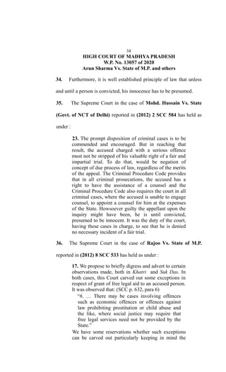 34
HIGH COURT OF MADHYA PRADESH
W.P. No. 13057 of 2020
Arun Sharma Vs. State of M.P. and others
34. Furthermore, it is well established principle of law that unless
and until a person is convicted, his innocence has to be presumed.
35. The Supreme Court in the case of Mohd. Hussain Vs. State
(Govt. of NCT of Delhi) reported in (2012) 2 SCC 584 has held as
under :
23. The prompt disposition of criminal cases is to be
commended and encouraged. But in reaching that
result, the accused charged with a serious offence
must not be stripped of his valuable right of a fair and
impartial trial. To do that, would be negation of
concept of due process of law, regardless of the merits
of the appeal. The Criminal Procedure Code provides
that in all criminal prosecutions, the accused has a
right to have the assistance of a counsel and the
Criminal Procedure Code also requires the court in all
criminal cases, where the accused is unable to engage
counsel, to appoint a counsel for him at the expenses
of the State. Howsoever guilty the appellant upon the
inquiry might have been, he is until convicted,
presumed to be innocent. It was the duty of the court,
having these cases in charge, to see that he is denied
no necessary incident of a fair trial.
36. The Supreme Court in the case of Rajoo Vs. State of M.P.
reported in (2012) 8 SCC 533 has held as under :
17. We propose to briefly digress and advert to certain
observations made, both in Khatri and Suk Das. In
both cases, this Court carved out some exceptions in
respect of grant of free legal aid to an accused person.
It was observed that: (SCC p. 632, para 6)
“6. … There may be cases involving offences
such as economic offences or offences against
law prohibiting prostitution or child abuse and
the like, where social justice may require that
free legal services need not be provided by the
State.”
We have some reservations whether such exceptions
can be carved out particularly keeping in mind the
 