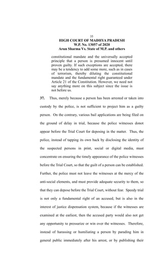 35
HIGH COURT OF MADHYA PRADESH
W.P. No. 13057 of 2020
Arun Sharma Vs. State of M.P. and others
constitutional mandate and the universally accepted
principle that a person is presumed innocent until
proven guilty. If such exceptions are accepted, there
may be a tendency to add some more, such as in cases
of terrorism, thereby diluting the constitutional
mandate and the fundamental right guaranteed under
Article 21 of the Constitution. However, we need not
say anything more on this subject since the issue is
not before us.
37. Thus, merely because a person has been arrested or taken into
custody by the police, is not sufficient to project him as a guilty
person. On the contrary, various bail applications are being filed on
the ground of delay in trial, because the police witnesses donot
appear before the Trial Court for deposing in the matter. Thus, the
police, instead of tapping its own back by disclosing the identity of
the suspected persons in print, social or digital media, must
concentrate on ensuring the timely appearance of the police witnesses
before the Trial Court, so that the guilt of a person can be established.
Further, the police must not leave the witnesses at the mercy of the
anti-social elements, and must provide adequate security to them, so
that they can depose before the Trial Court, without fear. Speedy trial
is not only a fundamental right of an accused, but is also in the
interest of justice dispensation system, because if the witnesses are
examined at the earliest, then the accused party would also not get
any opportunity to pressurize or win over the witnesses. Therefore,
instead of harassing or humiliating a person by parading him in
general public immediately after his arrest, or by publishing their
 