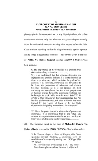 36
HIGH COURT OF MADHYA PRADESH
W.P. No. 13057 of 2020
Arun Sharma Vs. State of M.P. and others
photographs in the news paper or on any digital platform, the police
must ensure that not only the witnesses are given adequate security
from the anti-social elements but they also appear before the Trial
Court without any delay so that the allegations made against a person
can be tested in accordance with law. The Supreme Court in the case
of NHRC Vs. State of Gujarat reported in (2009) 6 SCC 767 has
held as under :
6. The importance of the witnesses in a criminal trial
does not need any reiteration.................
7. It is an established fact that witnesses form the key
ingredient in a criminal trial and it is the testimonies of
these very witnesses, which establish the guilt of the
accused. It is, therefore, imperative that for justice to
be done, the protection of witnesses and victims
becomes essential, as it is the reliance on their
testimony and complaints that the actual perpetrators
of heinous crimes during the communal violence can
be brought to book. Vide an order dated 8-8-2003 in
NHRC v. State of Gujarat, this Court regretted that “no
law has yet been enacted, not even a scheme has been
framed by the Union of India or by the State
Government for giving protection to the witnesses”.
* * * *
37. Since the protection of a witness is of paramount
importance it is imperative that if and when any
witness seeks protection so that he or she can depose
freely in court, the same has to be provided................
38. The Supreme Court in the case of Mahender Chawla Vs.
Union of India reported in (2019) 14 SCC 615 has held as under :
5. In Swaran Singh v. State of Punjab, this Court
speaking through Wadhwa, J. expressed view on
conditions of witnesses by stating that: (SCC pp. 678-
79, para 36)
36. The witnesses are harassed a lot. They come
from distant places and see the case is adjourned.
 