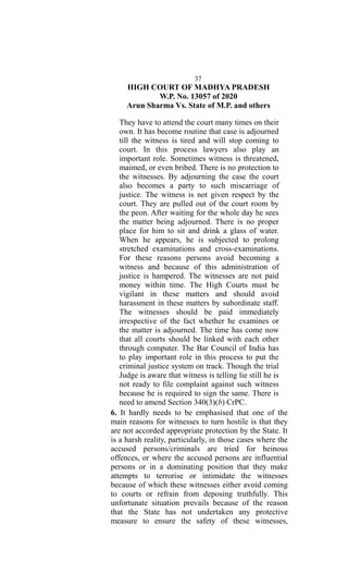 37
HIGH COURT OF MADHYA PRADESH
W.P. No. 13057 of 2020
Arun Sharma Vs. State of M.P. and others
They have to attend the court many times on their
own. It has become routine that case is adjourned
till the witness is tired and will stop coming to
court. In this process lawyers also play an
important role. Sometimes witness is threatened,
maimed, or even bribed. There is no protection to
the witnesses. By adjourning the case the court
also becomes a party to such miscarriage of
justice. The witness is not given respect by the
court. They are pulled out of the court room by
the peon. After waiting for the whole day he sees
the matter being adjourned. There is no proper
place for him to sit and drink a glass of water.
When he appears, he is subjected to prolong
stretched examinations and cross-examinations.
For these reasons persons avoid becoming a
witness and because of this administration of
justice is hampered. The witnesses are not paid
money within time. The High Courts must be
vigilant in these matters and should avoid
harassment in these matters by subordinate staff.
The witnesses should be paid immediately
irrespective of the fact whether he examines or
the matter is adjourned. The time has come now
that all courts should be linked with each other
through computer. The Bar Council of India has
to play important role in this process to put the
criminal justice system on track. Though the trial
Judge is aware that witness is telling lie still he is
not ready to file complaint against such witness
because he is required to sign the same. There is
need to amend Section 340(3)(b) CrPC.
6. It hardly needs to be emphasised that one of the
main reasons for witnesses to turn hostile is that they
are not accorded appropriate protection by the State. It
is a harsh reality, particularly, in those cases where the
accused persons/criminals are tried for heinous
offences, or where the accused persons are influential
persons or in a dominating position that they make
attempts to terrorise or intimidate the witnesses
because of which these witnesses either avoid coming
to courts or refrain from deposing truthfully. This
unfortunate situation prevails because of the reason
that the State has not undertaken any protective
measure to ensure the safety of these witnesses,
 