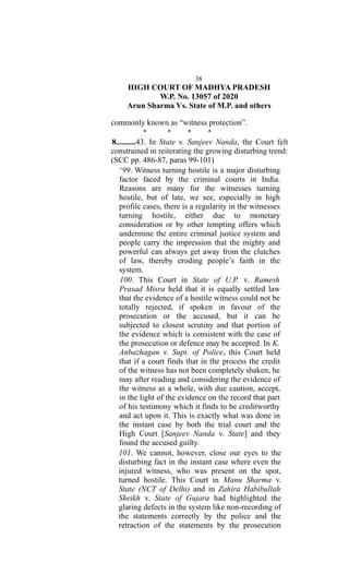 38
HIGH COURT OF MADHYA PRADESH
W.P. No. 13057 of 2020
Arun Sharma Vs. State of M.P. and others
commonly known as “witness protection”.
* * * *
8..........43. In State v. Sanjeev Nanda, the Court felt
constrained in reiterating the growing disturbing trend:
(SCC pp. 486-87, paras 99-101)
‘99. Witness turning hostile is a major disturbing
factor faced by the criminal courts in India.
Reasons are many for the witnesses turning
hostile, but of late, we see, especially in high
profile cases, there is a regularity in the witnesses
turning hostile, either due to monetary
consideration or by other tempting offers which
undermine the entire criminal justice system and
people carry the impression that the mighty and
powerful can always get away from the clutches
of law, thereby eroding people’s faith in the
system.
100. This Court in State of U.P. v. Ramesh
Prasad Misra held that it is equally settled law
that the evidence of a hostile witness could not be
totally rejected, if spoken in favour of the
prosecution or the accused, but it can be
subjected to closest scrutiny and that portion of
the evidence which is consistent with the case of
the prosecution or defence may be accepted. In K.
Anbazhagan v. Supt. of Police, this Court held
that if a court finds that in the process the credit
of the witness has not been completely shaken, he
may after reading and considering the evidence of
the witness as a whole, with due caution, accept,
in the light of the evidence on the record that part
of his testimony which it finds to be creditworthy
and act upon it. This is exactly what was done in
the instant case by both the trial court and the
High Court [Sanjeev Nanda v. State] and they
found the accused guilty.
101. We cannot, however, close our eyes to the
disturbing fact in the instant case where even the
injured witness, who was present on the spot,
turned hostile. This Court in Manu Sharma v.
State (NCT of Delhi) and in Zahira Habibullah
Sheikh v. State of Gujara had highlighted the
glaring defects in the system like non-recording of
the statements correctly by the police and the
retraction of the statements by the prosecution
 