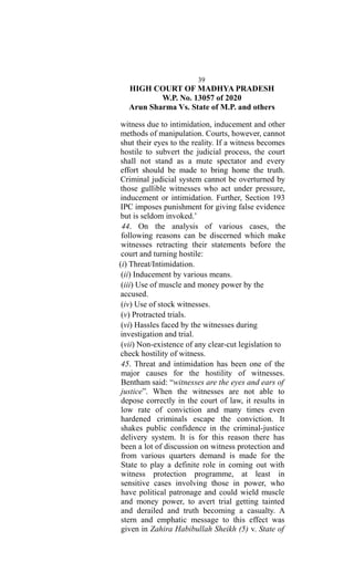 39
HIGH COURT OF MADHYA PRADESH
W.P. No. 13057 of 2020
Arun Sharma Vs. State of M.P. and others
witness due to intimidation, inducement and other
methods of manipulation. Courts, however, cannot
shut their eyes to the reality. If a witness becomes
hostile to subvert the judicial process, the court
shall not stand as a mute spectator and every
effort should be made to bring home the truth.
Criminal judicial system cannot be overturned by
those gullible witnesses who act under pressure,
inducement or intimidation. Further, Section 193
IPC imposes punishment for giving false evidence
but is seldom invoked.’
44. On the analysis of various cases, the
following reasons can be discerned which make
witnesses retracting their statements before the
court and turning hostile:
(i) Threat/Intimidation.
(ii) Inducement by various means.
(iii) Use of muscle and money power by the
accused.
(iv) Use of stock witnesses.
(v) Protracted trials.
(vi) Hassles faced by the witnesses during
investigation and trial.
(vii) Non-existence of any clear-cut legislation to
check hostility of witness.
45. Threat and intimidation has been one of the
major causes for the hostility of witnesses.
Bentham said: “witnesses are the eyes and ears of
justice”. When the witnesses are not able to
depose correctly in the court of law, it results in
low rate of conviction and many times even
hardened criminals escape the conviction. It
shakes public confidence in the criminal-justice
delivery system. It is for this reason there has
been a lot of discussion on witness protection and
from various quarters demand is made for the
State to play a definite role in coming out with
witness protection programme, at least in
sensitive cases involving those in power, who
have political patronage and could wield muscle
and money power, to avert trial getting tainted
and derailed and truth becoming a casualty. A
stern and emphatic message to this effect was
given in Zahira Habibullah Sheikh (5) v. State of
 
