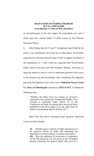 4
HIGH COURT OF MADHYA PRADESH
W.P. No. 13057 of 2020
Arun Sharma Vs. State of M.P. and others
an accused/suspect in the news paper, the respondents no.1 and 2
relied upon the circular dated 2-1-2014 issued by the Director
General of Police.
7. After finding that the 1st
and 2nd
compliance report filed by the
police is not satisfactory, this Court by its order dated 20-10-2020,
requested the Advocate General, State of M.P. to appear on behalf of
the respondents no. 1 and 2 and also requested Shri Naval Kumar
Gutpa, Senior Advocate and Shri Prashant Sharma, Advocates to
argue the matter as amicus curiae as important question of law arises
in the present case and accordingly, after considering the judgment
passed by the Supreme Court in the case of Mehmood Nayyar Azam
Vs. State of Chhattisgarh reported in (2012) 8 SCC 1 framed the
following issue:
“Whether the State Govt. by issuing an exeuctive
instruction, can violate the Fundamental Rights of an
accused as enshrined under Article 21 of the
Constitution of India, by getting their uncovered faces
published in the News paper or in any other form of
media or by parading them in Society etc.?”
Apart from the above mentioned legal question, following
issues were also framed :
(I) Whether gross violation of rights and privacy of
an innocent citizen of India and tarnishing his
reputation is a minor mistake or serious misconduct?
(II) Why due publicity of revocation of suspension
of the Sub Inspector was not given in the newspaper
thereby informing the general public that even in a
 