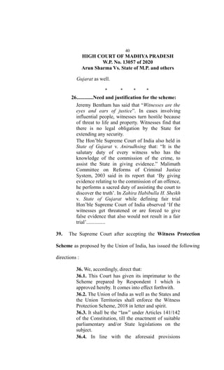 40
HIGH COURT OF MADHYA PRADESH
W.P. No. 13057 of 2020
Arun Sharma Vs. State of M.P. and others
Gujarat as well.
* * * *
26.............Need and justification for the scheme:
Jeremy Bentham has said that “Witnesses are the
eyes and ears of justice”. In cases involving
influential people, witnesses turn hostile because
of threat to life and property. Witnesses find that
there is no legal obligation by the State for
extending any security.
The Hon’ble Supreme Court of India also held in
State of Gujarat v. Anirudhsing that: “It is the
salutary duty of every witness who has the
knowledge of the commission of the crime, to
assist the State in giving evidence.” Malimath
Committee on Reforms of Criminal Justice
System, 2003 said in its report that ‘By giving
evidence relating to the commission of an offence,
he performs a sacred duty of assisting the court to
discover the truth’. In Zahira Habibulla H. Sheikh
v. State of Gujarat while defining fair trial
Hon’ble Supreme Court of India observed ‘If the
witnesses get threatened or are forced to give
false evidence that also would not result in a fair
trial’...............
39. The Supreme Court after accepting the Witness Protection
Scheme as proposed by the Union of India, has issued the following
directions :
36. We, accordingly, direct that:
36.1. This Court has given its imprimatur to the
Scheme prepared by Respondent 1 which is
approved hereby. It comes into effect forthwith.
36.2. The Union of India as well as the States and
the Union Territories shall enforce the Witness
Protection Scheme, 2018 in letter and spirit.
36.3. It shall be the “law” under Articles 141/142
of the Constitution, till the enactment of suitable
parliamentary and/or State legislations on the
subject.
36.4. In line with the aforesaid provisions
 
