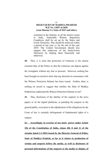 41
HIGH COURT OF MADHYA PRADESH
W.P. No. 13057 of 2020
Arun Sharma Vs. State of M.P. and others
contained in the Scheme, in all the district courts
in India, Vulnerable Witness Deposition
Complexes shall be set up by the States and
Union Territories. This should be achieved within
a period of one year i.e. by the end of the year
2019. The Central Government should also
support this endeavour of the States/Union
Territories by helping them financially and
otherwise.
40. Thus, it is clear that protection of witnesses is the utmost
essential duty of the Police so that the witnesses can depose against
the wrongdoer without any fear or pressure. However, nothing has
been brought on record to show that any direction in consonance with
the Witness Protection Scheme has been issued. Further, there is
nothing on record to suggest that whether the State of Madhya
Pradesh has implicated the Witness Protection Scheme or not?
41. Thus, disclosure of the identity of the suspects in the news
papers or on the digital platforms, or parading the suspects in the
general public, even prior to the adjudication of the allegations by the
Court of law is certainly infringement of fundamental rights of a
suspect.
(I) Accordingly, in exercise of suo motu power under Article
226 of the Constitution of India, clause 6B, 8 and 11 of the
circular dated 2-1-2014 issued by the Director General of Police,
State of Madhya Pradesh, so far as it relates to production of
victims and suspects before the media, as well as disclosure of
personal informations of the suspects to the media or display of
 