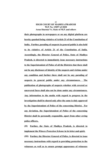 42
HIGH COURT OF MADHYA PRADESH
W.P. No. 13057 of 2020
Arun Sharma Vs. State of M.P. and others
their photographs in newspapers or on any digital platform are
hereby quashed being violative of Article 21 of the Constitution of
India. Further, parading of suspects in general public is also held
to be violative of Article 21 of the Constitution of India.
Accordingly, the Director General of Police, State of Madhya
Pradesh, is directed to immediately issue necessary instructions
to the Superintendent of Police of all the Districts that there shall
not be any disclosure of identity of the suspects and victims under
any condition and further there shall not be any parading of
suspects in general public under any circumstances. The
publication of photographs of suspects whether with covered or
uncovered faces shall also not be done under any circumstances.
Any information to the media with regard to progress in the
investigation shall be shared only after the same is duly approved
by the Superintendent of Police of the concerning District. For
any deviation, the Superintendent of Police of the concerning
District shall be personally responsible, apart from other erring
police officers.
(II) Further, the State of Madhya Pradesh, is directed to
implement the Witness Protection Scheme in its letter and spirit.
(III) Further, the Director General of Police, is directed to issue
necessary instructions with regard to providing protection to the
witnesses as well as to ensure prompt appearance of witnesses
 