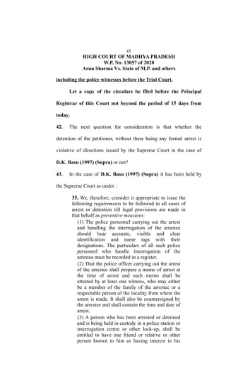 43
HIGH COURT OF MADHYA PRADESH
W.P. No. 13057 of 2020
Arun Sharma Vs. State of M.P. and others
including the police witnesses before the Trial Court.
Let a copy of the circulars be filed before the Principal
Registrar of this Court not beyond the period of 15 days from
today.
42. The next question for consideration is that whether the
detention of the petitioner, without there being any formal arrest is
violative of directions issued by the Supreme Court in the case of
D.K. Basu (1997) (Supra) or not?
43. In the case of D.K. Basu (1997) (Supra) it has been held by
the Supreme Court as under :
35. We, therefore, consider it appropriate to issue the
following requirements to be followed in all cases of
arrest or detention till legal provisions are made in
that behalf as preventive measures:
(1) The police personnel carrying out the arrest
and handling the interrogation of the arrestee
should bear accurate, visible and clear
identification and name tags with their
designations. The particulars of all such police
personnel who handle interrogation of the
arrestee must be recorded in a register.
(2) That the police officer carrying out the arrest
of the arrestee shall prepare a memo of arrest at
the time of arrest and such memo shall be
attested by at least one witness, who may either
be a member of the family of the arrestee or a
respectable person of the locality from where the
arrest is made. It shall also be countersigned by
the arrestee and shall contain the time and date of
arrest.
(3) A person who has been arrested or detained
and is being held in custody in a police station or
interrogation centre or other lock-up, shall be
entitled to have one friend or relative or other
person known to him or having interest in his
 