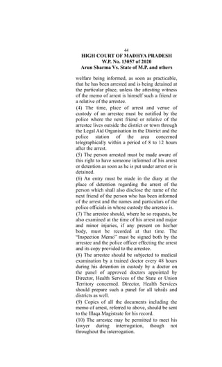 44
HIGH COURT OF MADHYA PRADESH
W.P. No. 13057 of 2020
Arun Sharma Vs. State of M.P. and others
welfare being informed, as soon as practicable,
that he has been arrested and is being detained at
the particular place, unless the attesting witness
of the memo of arrest is himself such a friend or
a relative of the arrestee.
(4) The time, place of arrest and venue of
custody of an arrestee must be notified by the
police where the next friend or relative of the
arrestee lives outside the district or town through
the Legal Aid Organisation in the District and the
police station of the area concerned
telegraphically within a period of 8 to 12 hours
after the arrest.
(5) The person arrested must be made aware of
this right to have someone informed of his arrest
or detention as soon as he is put under arrest or is
detained.
(6) An entry must be made in the diary at the
place of detention regarding the arrest of the
person which shall also disclose the name of the
next friend of the person who has been informed
of the arrest and the names and particulars of the
police officials in whose custody the arrestee is.
(7) The arrestee should, where he so requests, be
also examined at the time of his arrest and major
and minor injuries, if any present on his/her
body, must be recorded at that time. The
“Inspection Memo” must be signed both by the
arrestee and the police officer effecting the arrest
and its copy provided to the arrestee.
(8) The arrestee should be subjected to medical
examination by a trained doctor every 48 hours
during his detention in custody by a doctor on
the panel of approved doctors appointed by
Director, Health Services of the State or Union
Territory concerned. Director, Health Services
should prepare such a panel for all tehsils and
districts as well.
(9) Copies of all the documents including the
memo of arrest, referred to above, should be sent
to the Illaqa Magistrate for his record.
(10) The arrestee may be permitted to meet his
lawyer during interrogation, though not
throughout the interrogation.
 